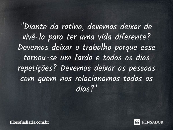 ⁠"Diante da rotina, devemos deixar de vivê-la para ter uma vida diferente? Devemos deixar o trabalho porque esse tornou-se um fardo e todos os dias repetiç... Frase de filosofiadiaria.com.br.