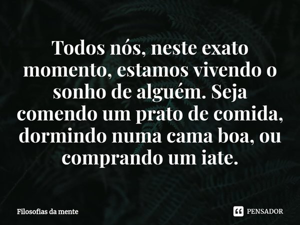 ⁠Todos nós, neste exato momento, estamos vivendo o sonho de alguém. Seja comendo um prato de comida, dormindo numa cama boa, ou comprando um iate.... Frase de Filosofias da mente.