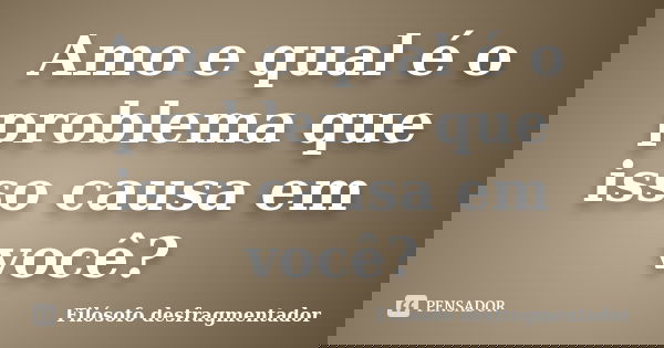 Amo e qual é o problema que isso causa em você?... Frase de Filósofo desfragmentador.