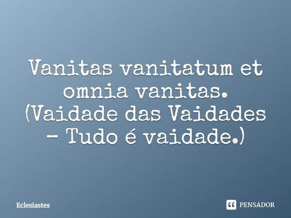 Vanitas vanitatum et omnia vanitas. (Vaidade das Vaidades – Tudo é vaidade.)... Frase de Eclesiastes.