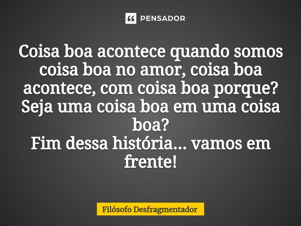 Coisa boa acontece quando somos coisa boa no amor, coisa boa acontece, com coisa boa porque? Seja uma coisa boa em uma coisa boa? Fim dessa história... vamos em... Frase de Filósofo desfragmentador.