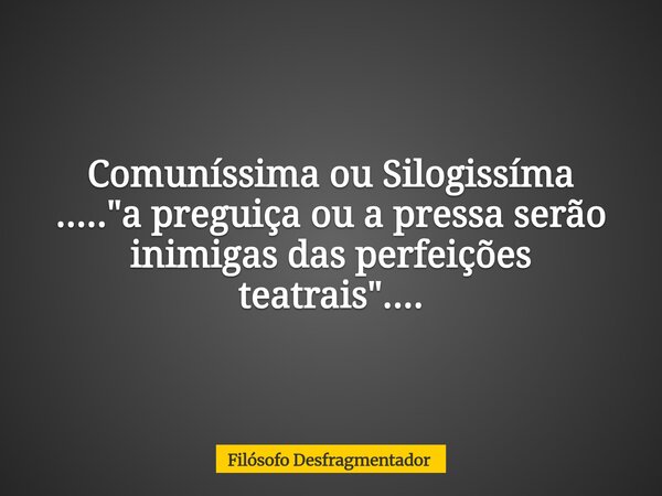Comuníssima ou Silogissíma ....."a preguiça ou a pressa serão inimigas das perfeições teatrais"....... Frase de Filósofo Desfragmentador.