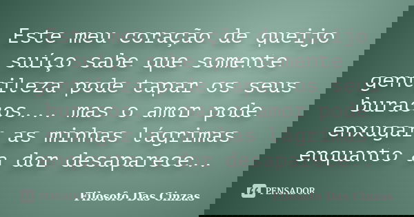 Este meu coração de queijo suíço sabe que somente gentileza pode tapar os seus buracos... mas o amor pode enxugar as minhas lágrimas enquanto a dor desaparece..... Frase de Filosofo Das Cinzas.