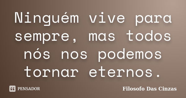 Ninguém vive para sempre, mas todos nós nos podemos tornar eternos.... Frase de Filosofo Das Cinzas.