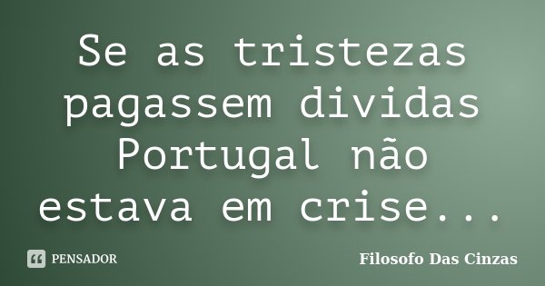 Se as tristezas pagassem dividas Portugal não estava em crise...... Frase de Filosofo Das Cinzas.