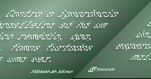Contra a ignorância brasileira só há um único remédio, opa, espera, fomos furtados mais uma vez.... Frase de Filósofo de Alcova.