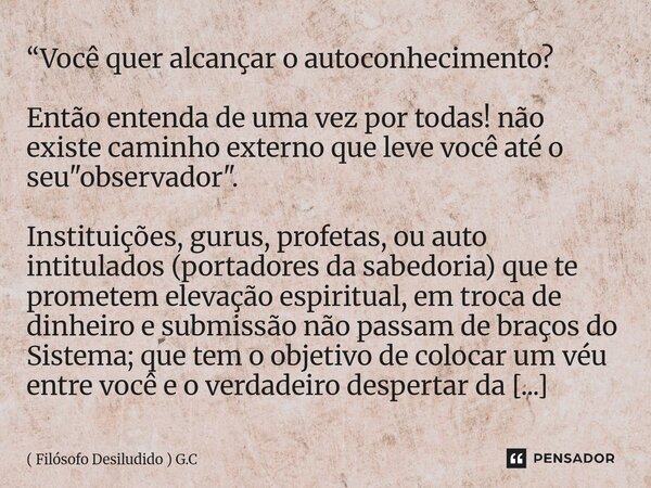 “Você quer alcançar o autoconhecimento? Então entenda de uma vez por todas! não existe caminho externo que leve você até o seu "observador". Instit... Frase de ( Filósofo Desiludido ) G.C.