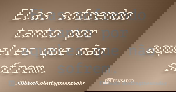 Elas sofrendo tanto por aqueles que não sofrem.... Frase de Filósofo desfragmentador.