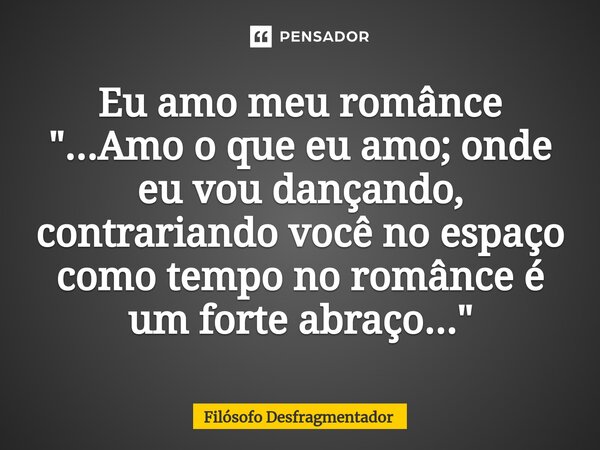 Eu amo meu românce "...Amo o que eu amo; onde eu vou dançando, contrariando você no espaço como tempo no românce é um forte abraço..."... Frase de Filósofo desfragmentador.