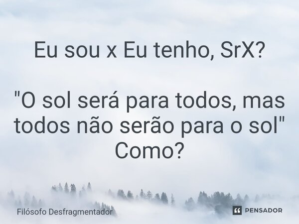 Eu sou x Eu tenho, SrX? "O sol será para todos, mas todos não serão para o sol" Como?... Frase de Filósofo desfragmentador.