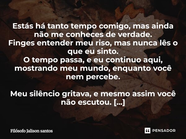 Estás há tanto tempo comigo, mas ainda não me conheces de verdade. Finges entender meu riso, mas nunca lês o que eu sinto. O tempo passa, e eu continuo aqui, mo... Frase de Filósofo Jalison Santos.