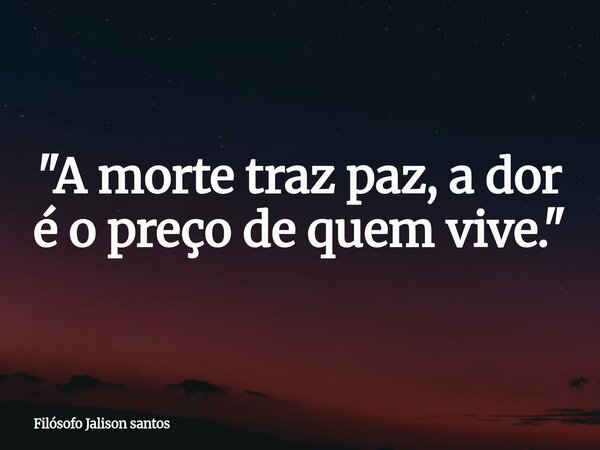 "A morte traz paz, a dor é o preço de quem vive."... Frase de Filósofo Jalison santos.