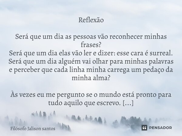 Reflexão Será que um dia as pessoas vão reconhecer minhas frases? Será que um dia elas vão ler e dizer: esse cara é surreal. Será que um dia alguém vai olhar pa... Frase de Filósofo Jalison santos.