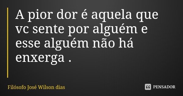 A pior dor é aquela que vc sente por alguém e esse alguém não há enxerga .... Frase de Filósofo José Wilson dias.