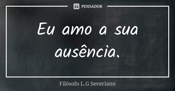Eu amo a sua ausência.... Frase de Filósofo L.G Severiano.