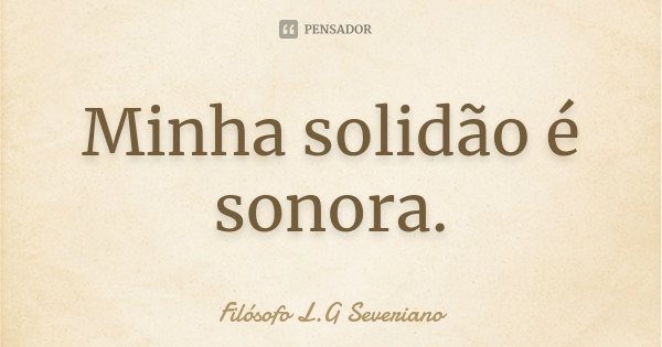 Minha solidão é sonora.... Frase de Filósofo L.G. Severiano.