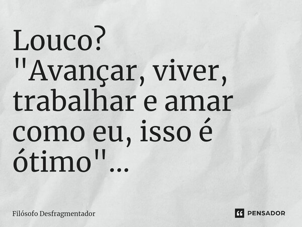 ⁠Louco? "Avançar, viver, trabalhar e amar como eu, isso é ótimo"...... Frase de Filósofo desfragmentador.