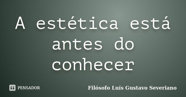 A estética está antes do conhecer... Frase de Filósofo Luís Gustavo Severiano.