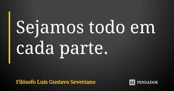 Sejamos todo em cada parte.... Frase de Filósofo Luís Gustavo Severiano.