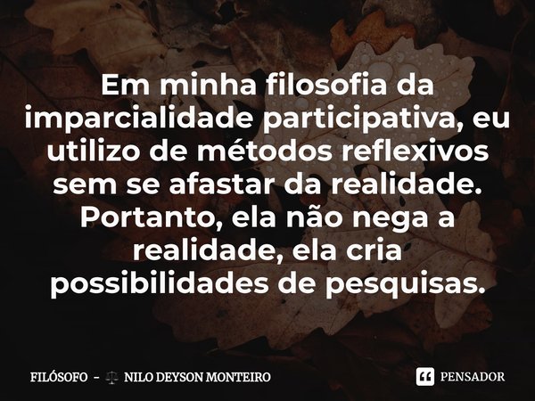 ⁠Em minha filosofia da imparcialidade participativa, eu utilizo de métodos reflexivos sem se afastar da realidade. Portanto, ela não nega a realidade, ela cria ... Frase de FILÓSOFO -  NILO DEYSON MONTEIRO.