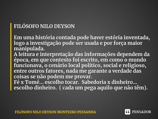 ⁠FILÓSOFO NILO DEYSON Em uma história contada pode haver estória inventada, logo a investigação pode ser usada e por força maior manipulada.
A leitura e interpr... Frase de FILÓSOFO NILO DEYSON MONTEIRO PESSANHA.