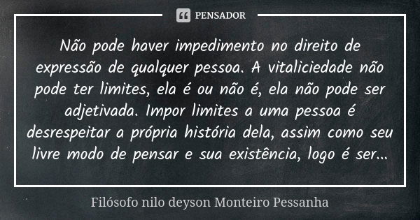 Não pode haver impedimento no direito de expressão de qualquer pessoa. A vitaliciedade não pode ter limites, ela é ou não é, ela não pode ser adjetivada. Impor ... Frase de Filósofo nilo deyson Monteiro Pessanha.