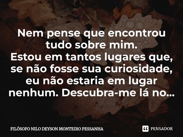 ⁠Nem pense que encontrou tudo sobre mim. Estou em tantos lugares que, se não fosse sua curiosidade, eu não estaria em lugar nenhum. Descubra-me lá no...... Frase de Filósofo nilo deyson Monteiro Pessanha.
