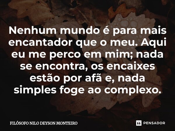 ⁠Nenhum mundo é para mais encantador que o meu. Aqui eu me perco em mim; nada se encontra, os encaixes estão por afã e, nada simples foge ao complexo.... Frase de FILOSOFO NILO DEYSON MONTEIRO.