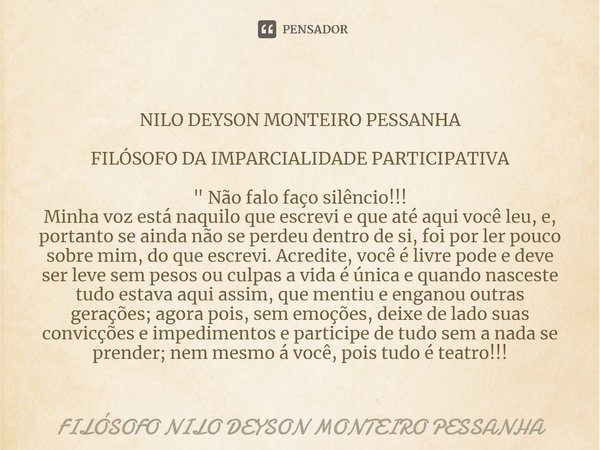 ⁠NILO DEYSON MONTEIRO PESSANHA FILÓSOFO DA IMPARCIALIDADE PARTICIPATIVA " Não falo faço silêncio!!!
Minha voz está naquilo que escrevi e que até aqui você ... Frase de Filósofo nilo deyson Monteiro Pessanha.