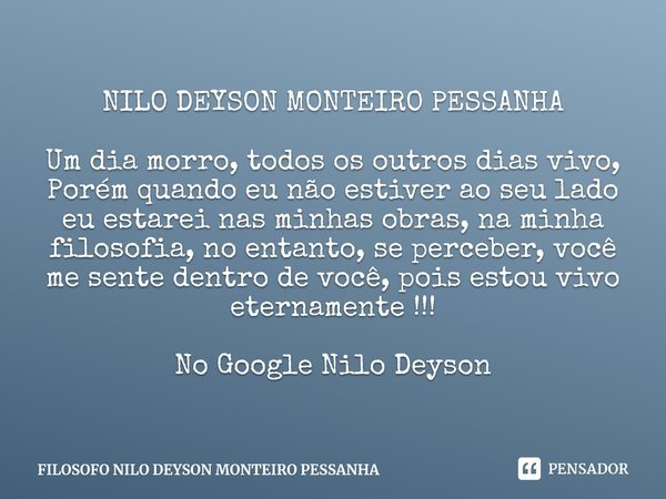 ⁠NILO DEYSON MONTEIRO PESSANHA Um dia morro, todos os outros dias vivo,
Porém quando eu não estiver ao seu lado eu estarei nas minhas obras, na minha filosofia,... Frase de FILOSOFO NILO DEYSON MONTEIRO PESSANHA.