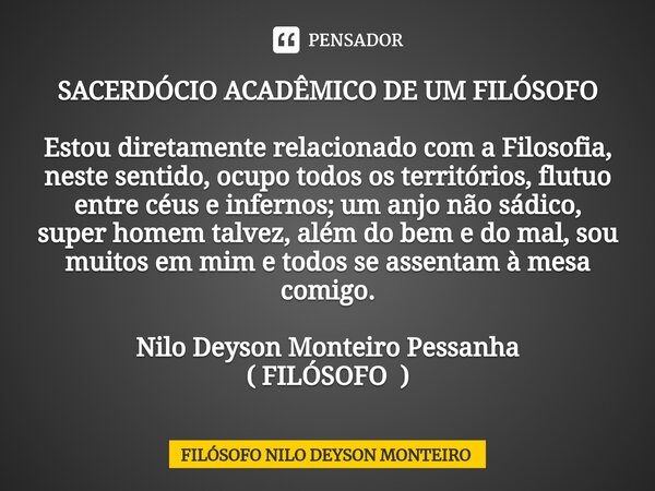 ⁠SACERDÓCIO ACADÊMICO DE UM FILÓSOFO Estou diretamente relacionado com a Filosofia, neste sentido, ocupo todos os territórios, flutuo entre céus e infernos; um ... Frase de FILOSOFO NILO DEYSON MONTEIRO.