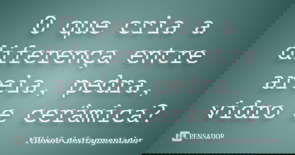 O que cria a diferença entre areia, pedra, vidro e cerâmica?... Frase de Filósofo desfragmentador.