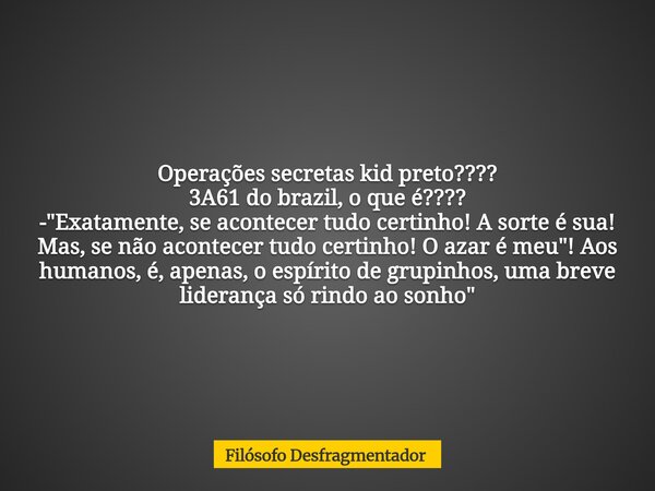 Operações secretas kid preto???? 3A61 do brazil, o que é???? - "Exatamente, se acontecer tudo certinho! A sorte é sua! Mas, se não acontecer tudo certinho!... Frase de Filósofo Desfragmentador.