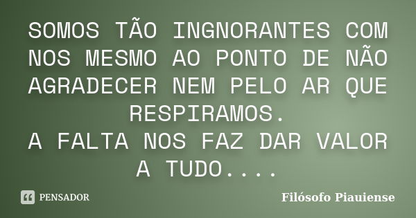 SOMOS TÃO INGNORANTES COM NOS MESMO AO PONTO DE NÃO AGRADECER NEM PELO AR QUE RESPIRAMOS. A FALTA NOS FAZ DAR VALOR A TUDO....... Frase de Filósofo Piauiense.