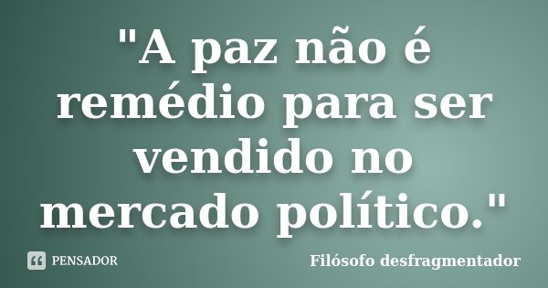 "A paz não é remédio para ser vendido no mercado político."... Frase de Filósofo desfragmentador.