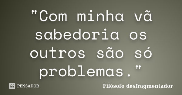 "Com minha vã sabedoria os outros são só problemas."... Frase de Filósofo desfragmentador.