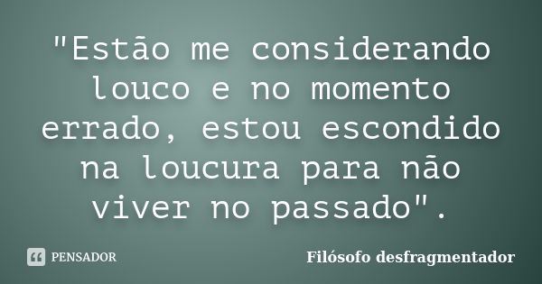 "Estão me considerando louco e no momento errado, estou escondido na loucura para não viver no passado".... Frase de Filósofo Desfragmentador.