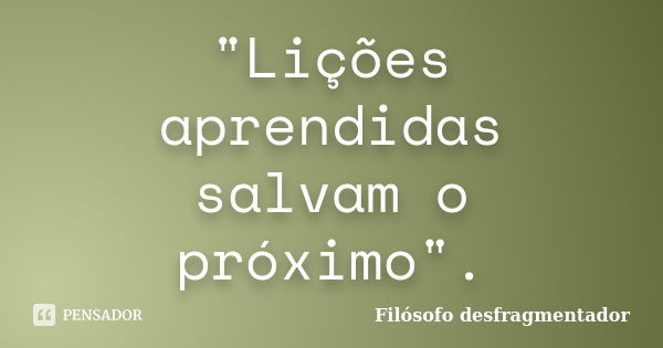 "Lições aprendidas salvam o próximo".... Frase de Filósofo desfragmentador.