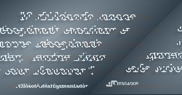 "O filósofo nasce desejando ensinar e morre desejando aprender, entre isso ele vive sua loucura".... Frase de Filósofo Desfragmentador.