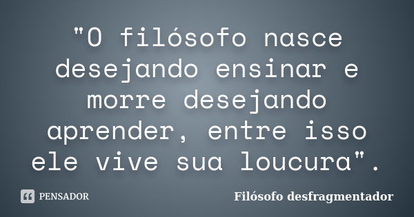 "O filósofo nasce desejando ensinar e morre desejando aprender, entre isso ele vive sua loucura".... Frase de Filósofo Desfragmentador.