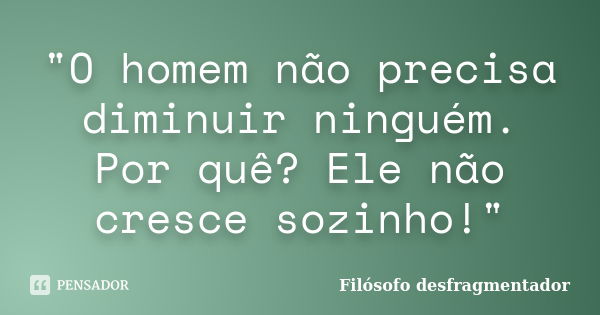 "O homem não precisa diminuir ninguém. Por quê? Ele não cresce sozinho!"... Frase de Filósofo desfragmentador.