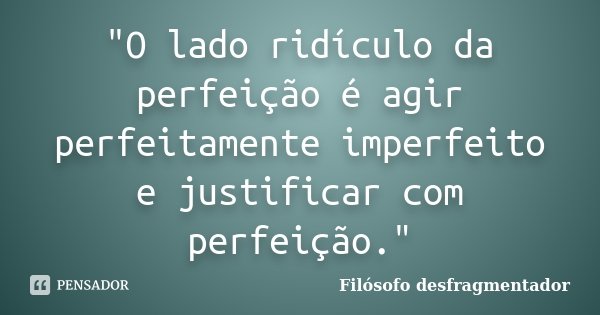 "O lado ridículo da perfeição é agir perfeitamente imperfeito e justificar com perfeição."... Frase de Filósofo desfragmentador.