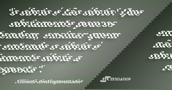"o óbvio é tão óbvio! Que obviamente poucos entendem, ensinar quem não entende o óbvio é obviamente óbvia a resposta".... Frase de Filósofo desfragmentador.