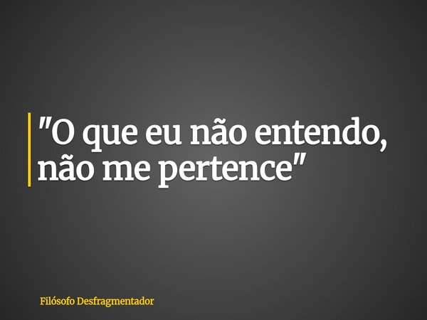 "O que eu não entendo, não me pertence"... Frase de Filósofo Desfragmentador.