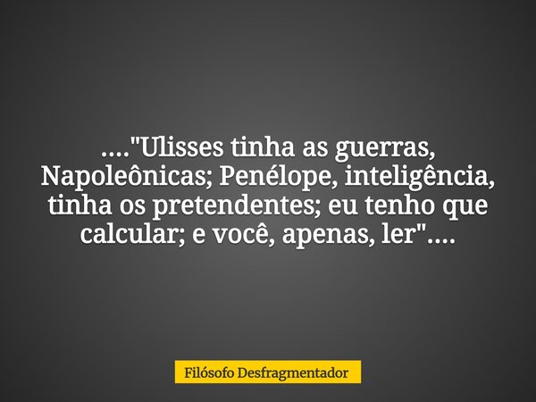 ...."Ulisses tinha as guerras, Napoleônicas; Penélope, inteligência, tinha os pretendentes; eu tenho que calcular; e você, apenas, ler"....... Frase de Filósofo Desfragmentador.