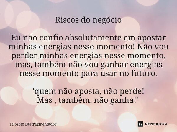 Riscos do negócio Eu não confio absolutamente em apostar minhas energias nesse momento! Não vou perder minhas energias nesse momento, mas, também não vou ganhar... Frase de Filósofo desfragmentador.