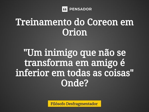 Treinamento do Coreon em Orion "⁠Um inimigo que não se transforma em amigo é inferior em todas as coisas" Onde?... Frase de Filósofo desfragmentador.