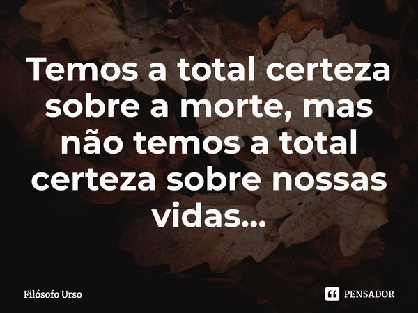 ⁠Temos a total certeza sobre a morte, mas não temos a total certeza sobre nossas vidas...... Frase de Filósofo Urso.