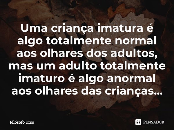 ⁠Uma criança imatura é algo totalmente normal aos olhares dos adultos, mas um adulto totalmente imaturo é algo anormal aos olhares das crianças...... Frase de Filósofo Urso.