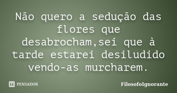 Não quero a sedução das flores que desabrocham,sei que à tarde estarei desiludido vendo-as murcharem.... Frase de FilosofoIgnorante.